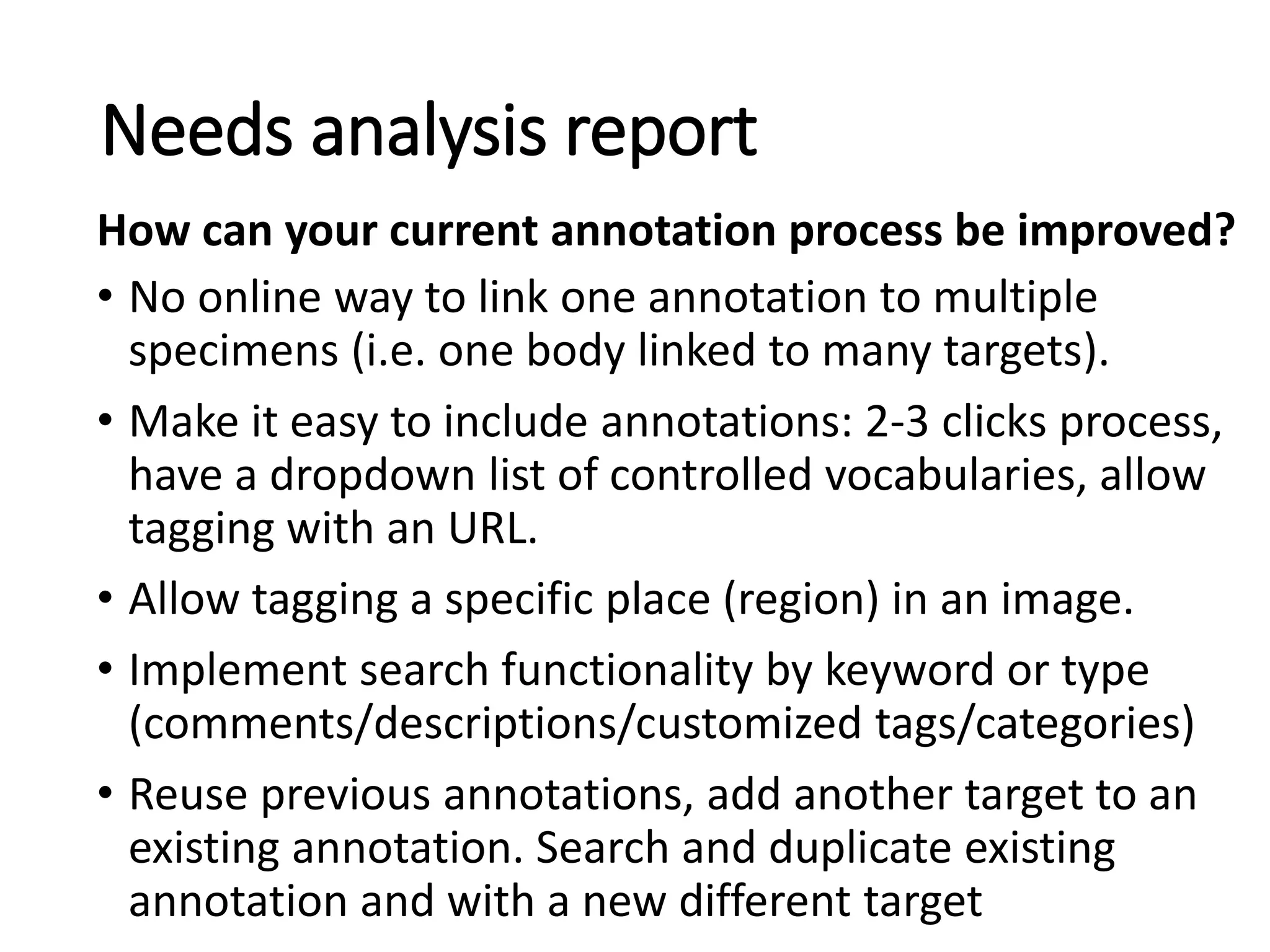 • No online way to link one annotation to multiple
specimens (i.e. one body linked to many targets).
• Make it easy to include annotations: 2-3 clicks process,
have a dropdown list of controlled vocabularies, allow
tagging with an URL.
• Allow tagging a specific place (region) in an image.
• Implement search functionality by keyword or type
(comments/descriptions/customized tags/categories)
• Reuse previous annotations, add another target to an
existing annotation. Search and duplicate existing
annotation and with a new different target
Needs analysis report
How can your current annotation process be improved?
 