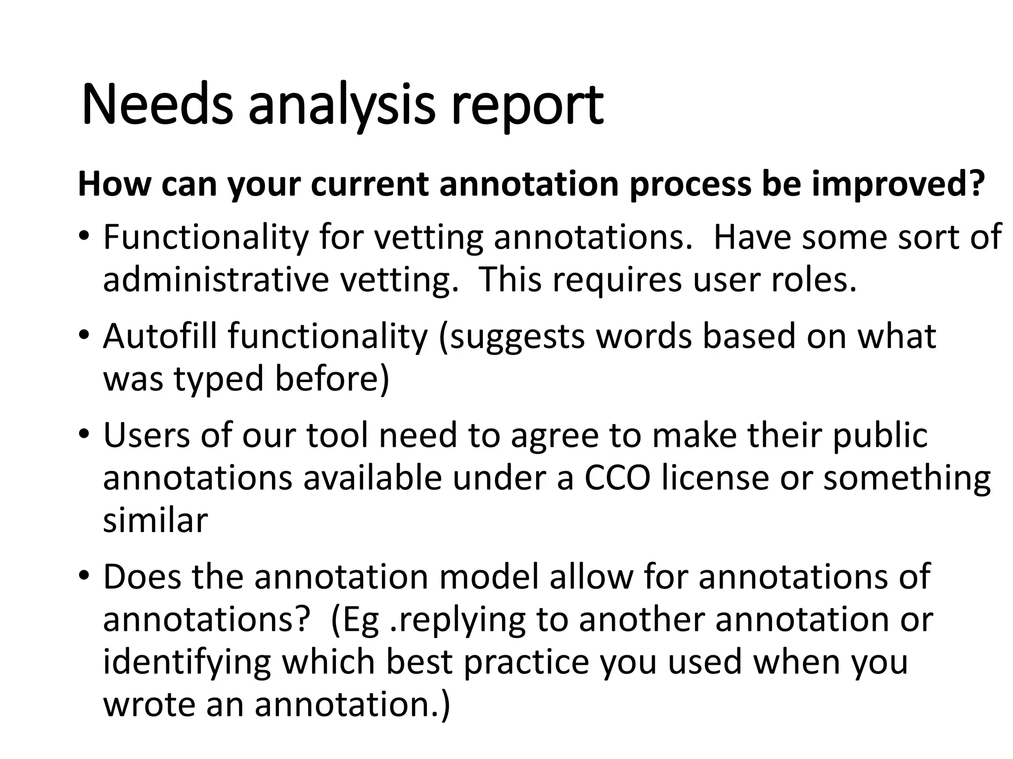 • Functionality for vetting annotations. Have some sort of
administrative vetting. This requires user roles.
• Autofill functionality (suggests words based on what
was typed before)
• Users of our tool need to agree to make their public
annotations available under a CCO license or something
similar
• Does the annotation model allow for annotations of
annotations? (Eg .replying to another annotation or
identifying which best practice you used when you
wrote an annotation.)
Needs analysis report
How can your current annotation process be improved?
 