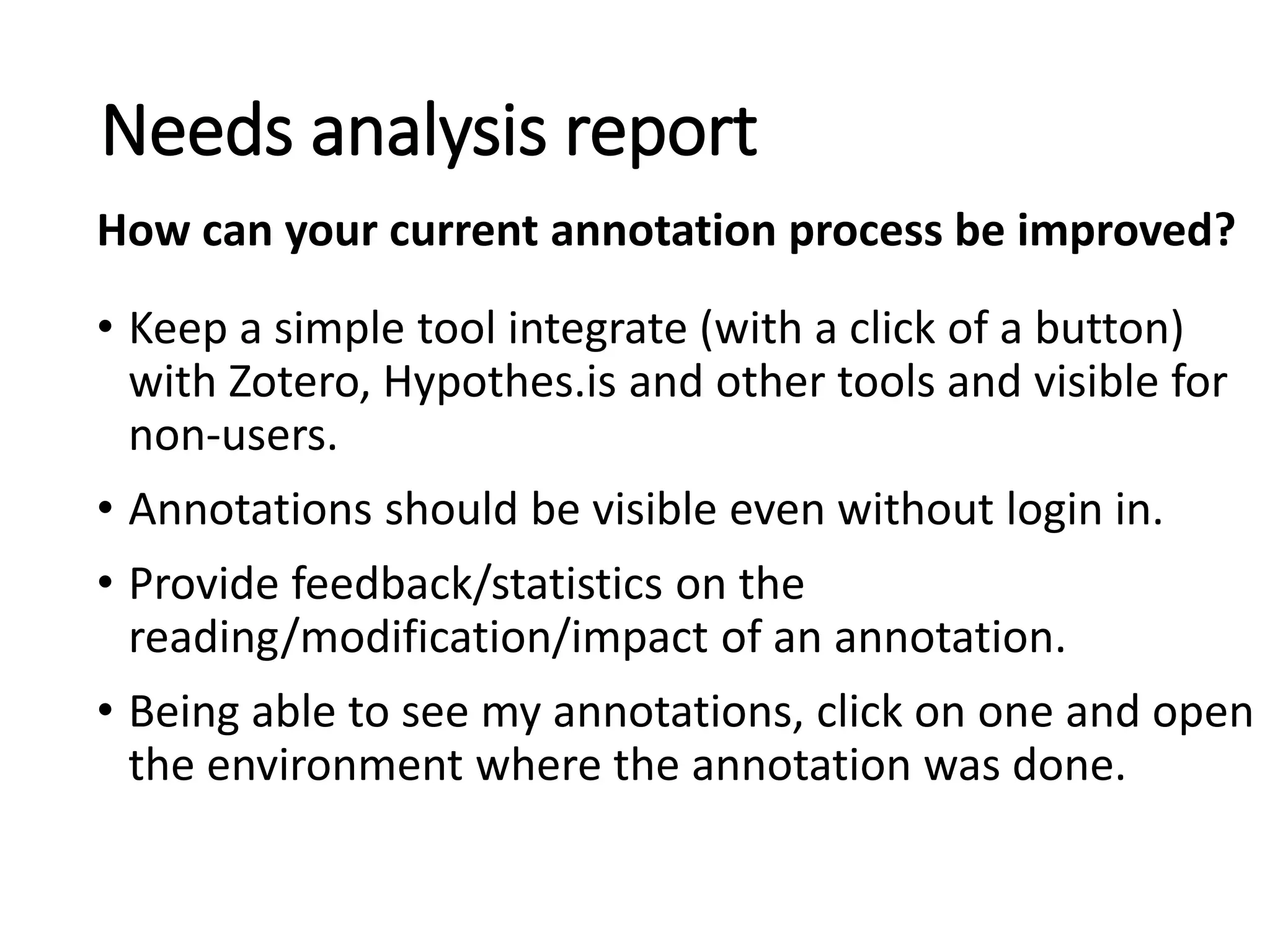 • Keep a simple tool integrate (with a click of a button)
with Zotero, Hypothes.is and other tools and visible for
non-users.
• Annotations should be visible even without login in.
• Provide feedback/statistics on the
reading/modification/impact of an annotation.
• Being able to see my annotations, click on one and open
the environment where the annotation was done.
Needs analysis report
How can your current annotation process be improved?
 
