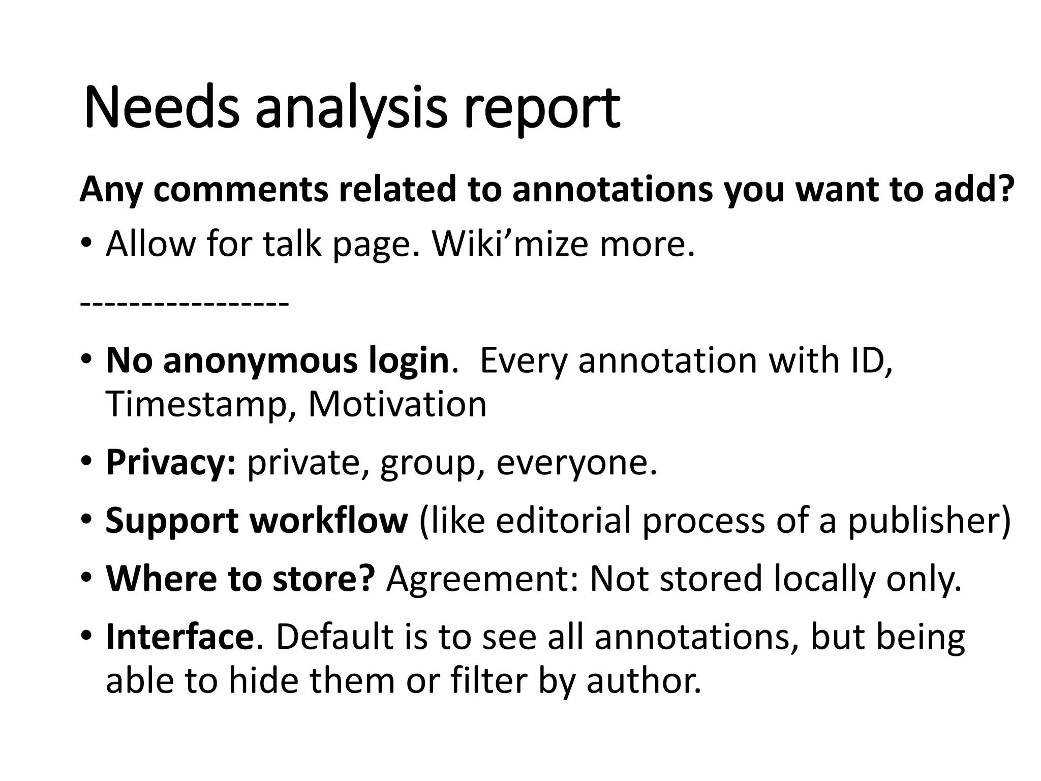 • Allow for talk page. Wiki’mize more.
-----------------
• No anonymous login. Every annotation with ID,
Timestamp, Motivation
• Privacy: private, group, everyone.
• Support workflow (like editorial process of a publisher)
• Where to store? Agreement: Not stored locally only.
• Interface. Default is to see all annotations, but being
able to hide them or filter by author.
Needs analysis report
Any comments related to annotations you want to add?
 