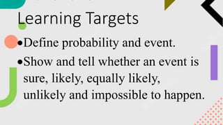 Learning Targets
Define probability and event.
Show and tell whether an event is
sure, likely, equally likely,
unlikely and impossible to happen.
 