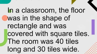 In a classroom, the floor
was in the shape of
rectangle and was
covered with square tiles.
The room was 40 tiles
long and 30 tiles wide.
 
