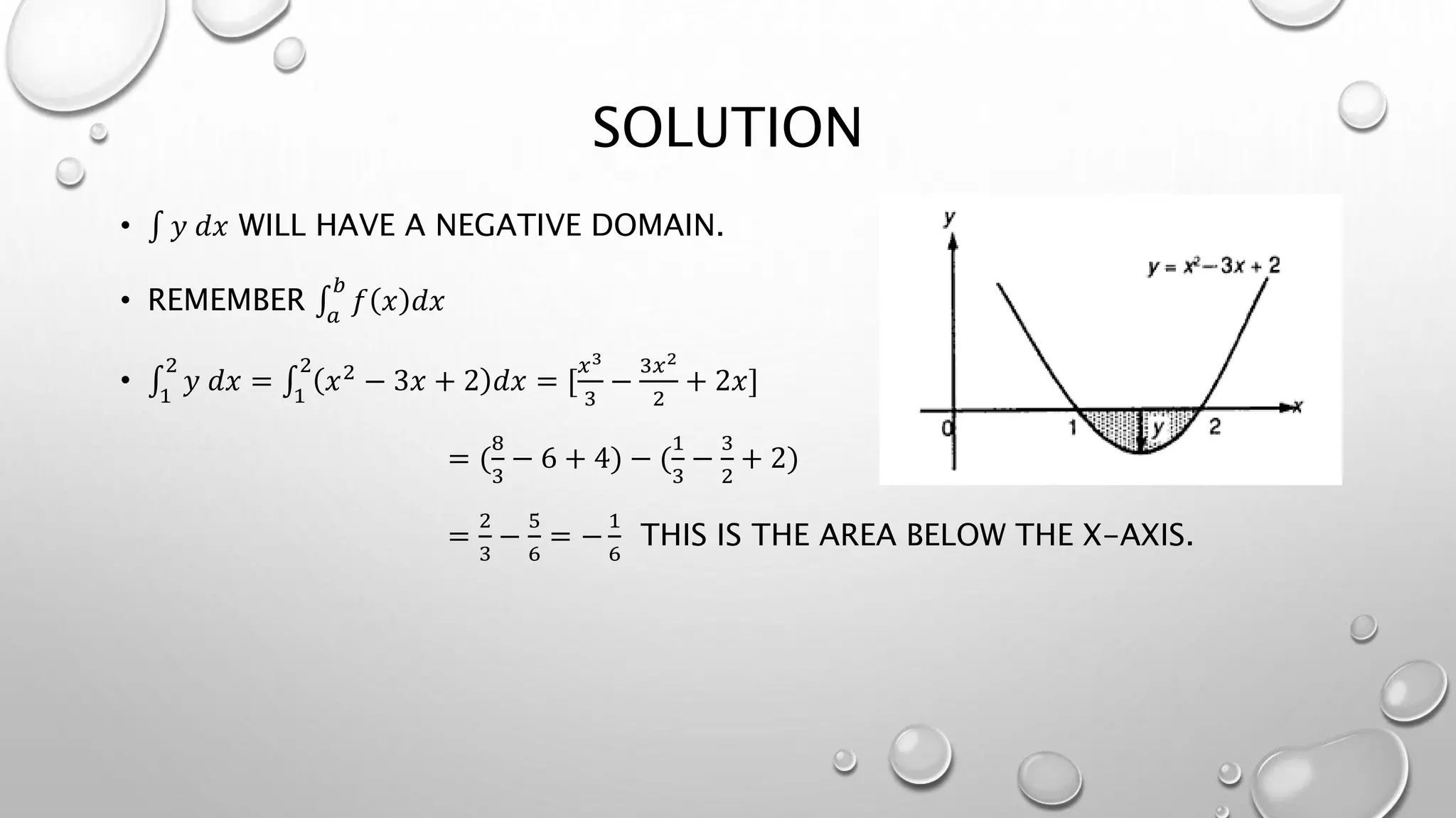 SOLUTION
• 𝑦 𝑑𝑥 WILL HAVE A NEGATIVE DOMAIN.
• REMEMBER 𝑎
𝑏
𝑓 𝑥 𝑑𝑥
• 1
2
𝑦 𝑑𝑥 = 1
2
𝑥2 − 3𝑥 + 2 𝑑𝑥 = [
𝑥3
3
−
3𝑥2
2
+ 2𝑥]
= (
8
3
− 6 + 4) − (
1
3
−
3
2
+ 2)
=
2
3
−
5
6
= −
1
6
THIS IS THE AREA BELOW THE X-AXIS.
 