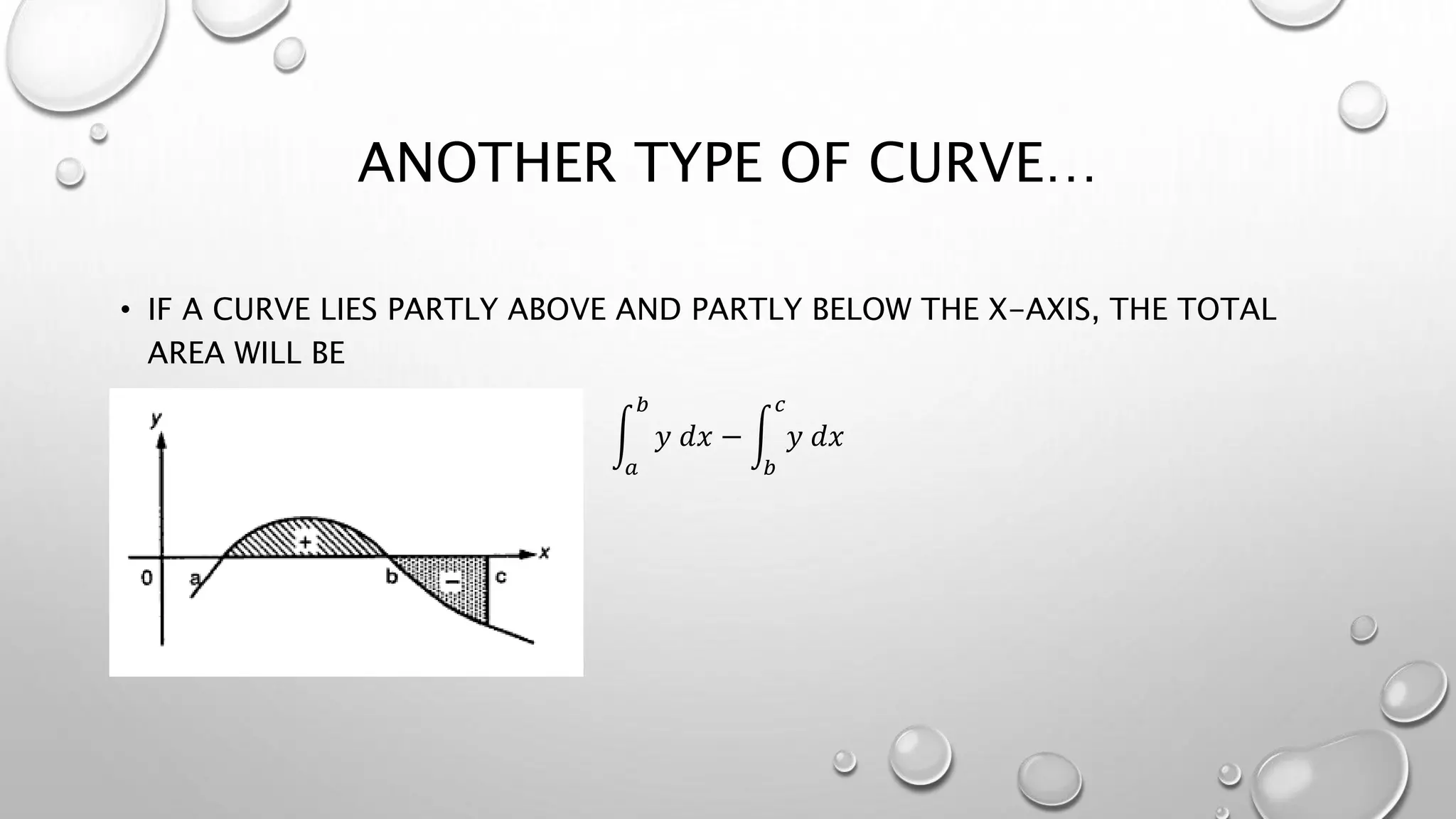 ANOTHER TYPE OF CURVE…
• IF A CURVE LIES PARTLY ABOVE AND PARTLY BELOW THE X-AXIS, THE TOTAL
AREA WILL BE
𝑎
𝑏
𝑦 𝑑𝑥 −
𝑏
𝑐
𝑦 𝑑𝑥
 