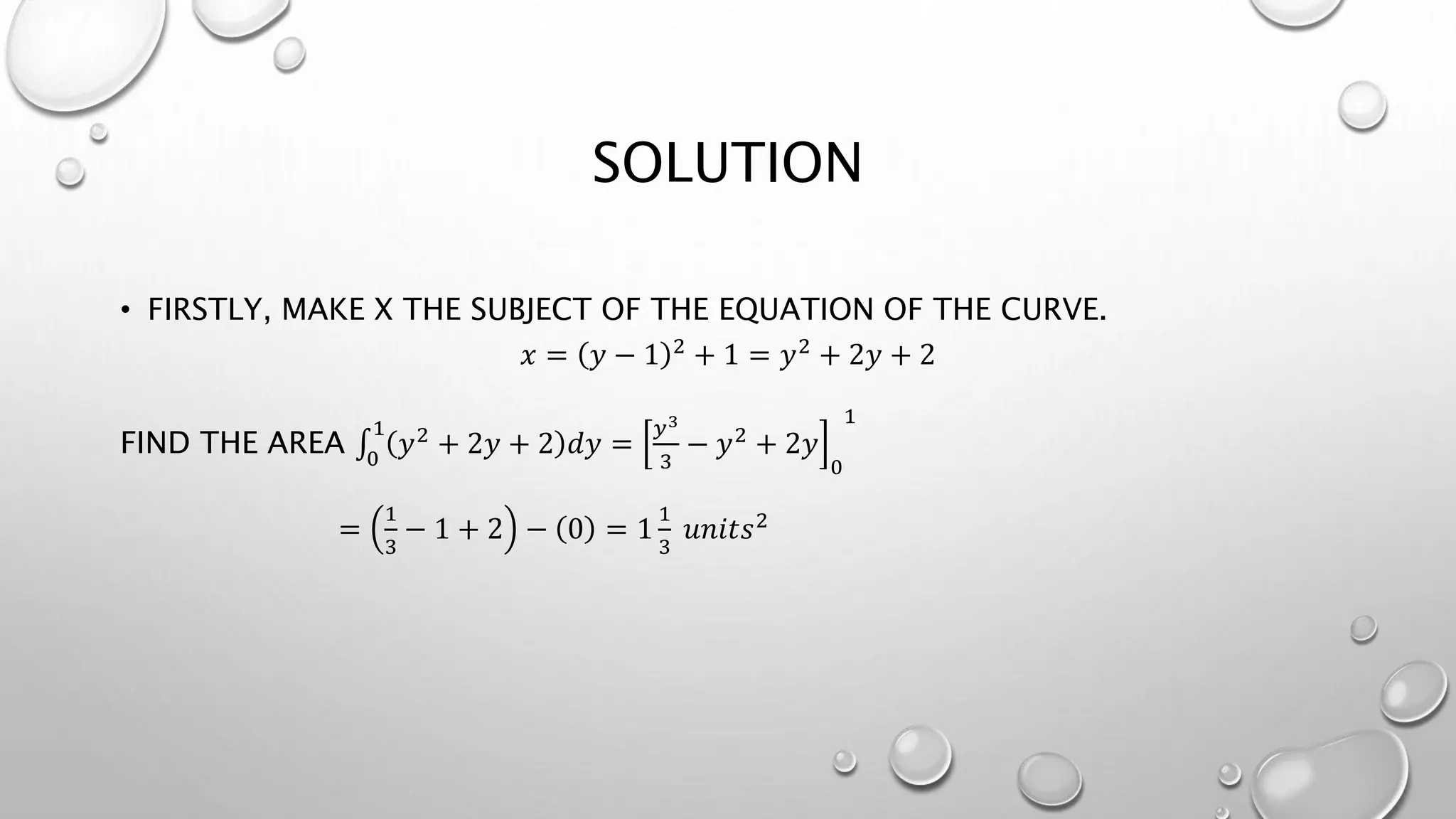 SOLUTION
• FIRSTLY, MAKE X THE SUBJECT OF THE EQUATION OF THE CURVE.
𝑥 = 𝑦 − 1 2 + 1 = 𝑦2 + 2𝑦 + 2
FIND THE AREA 0
1
𝑦2 + 2𝑦 + 2 𝑑𝑦 =
𝑦3
3
− 𝑦2 + 2𝑦
0
1
=
1
3
− 1 + 2 − 0 = 1
1
3
𝑢𝑛𝑖𝑡𝑠2
 