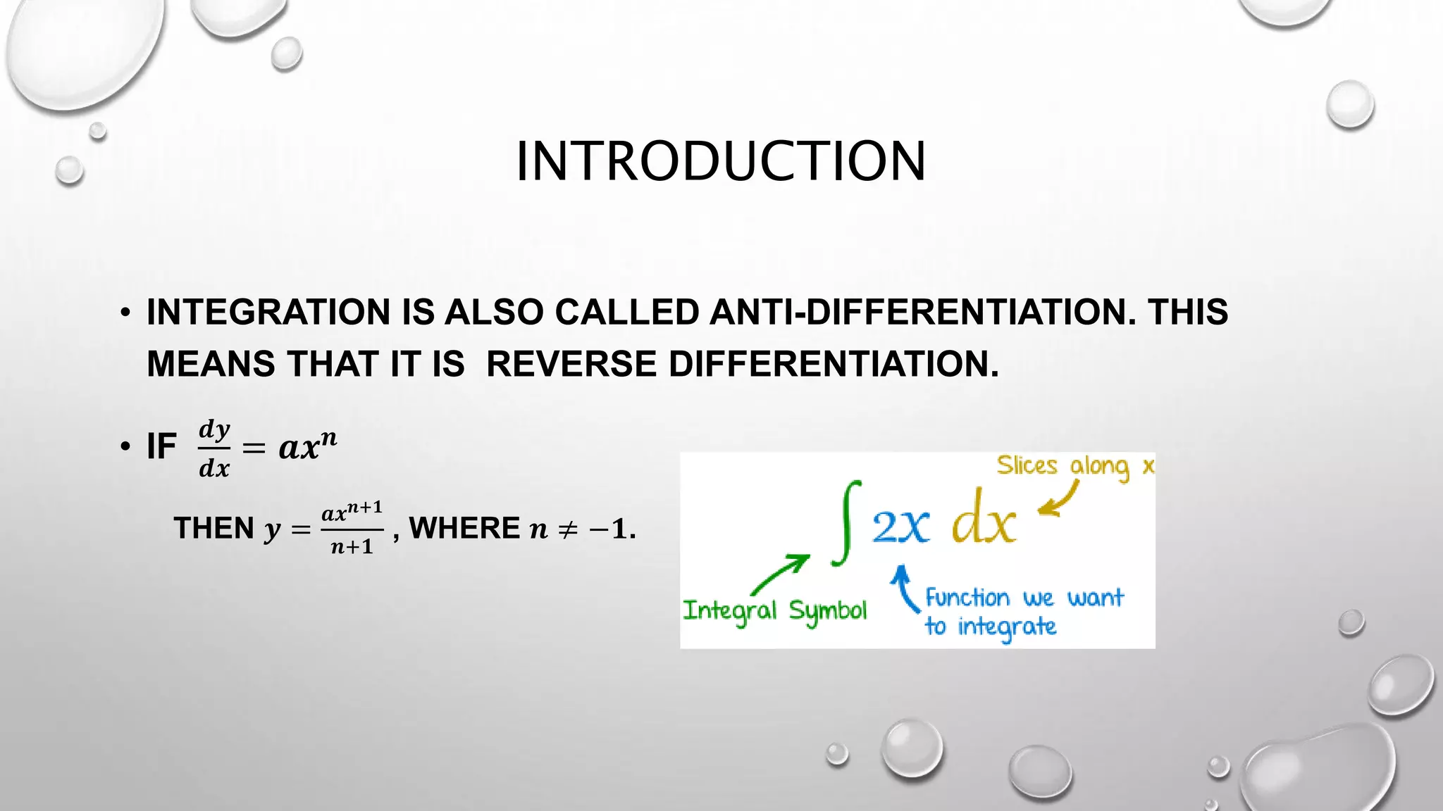 INTRODUCTION
• INTEGRATION IS ALSO CALLED ANTI-DIFFERENTIATION. THIS
MEANS THAT IT IS REVERSE DIFFERENTIATION.
• IF
𝒅𝒚
𝒅𝒙
= 𝒂𝒙 𝒏
THEN 𝒚 =
𝒂𝒙 𝒏+𝟏
𝒏+𝟏
, WHERE 𝒏 ≠ −𝟏.
 