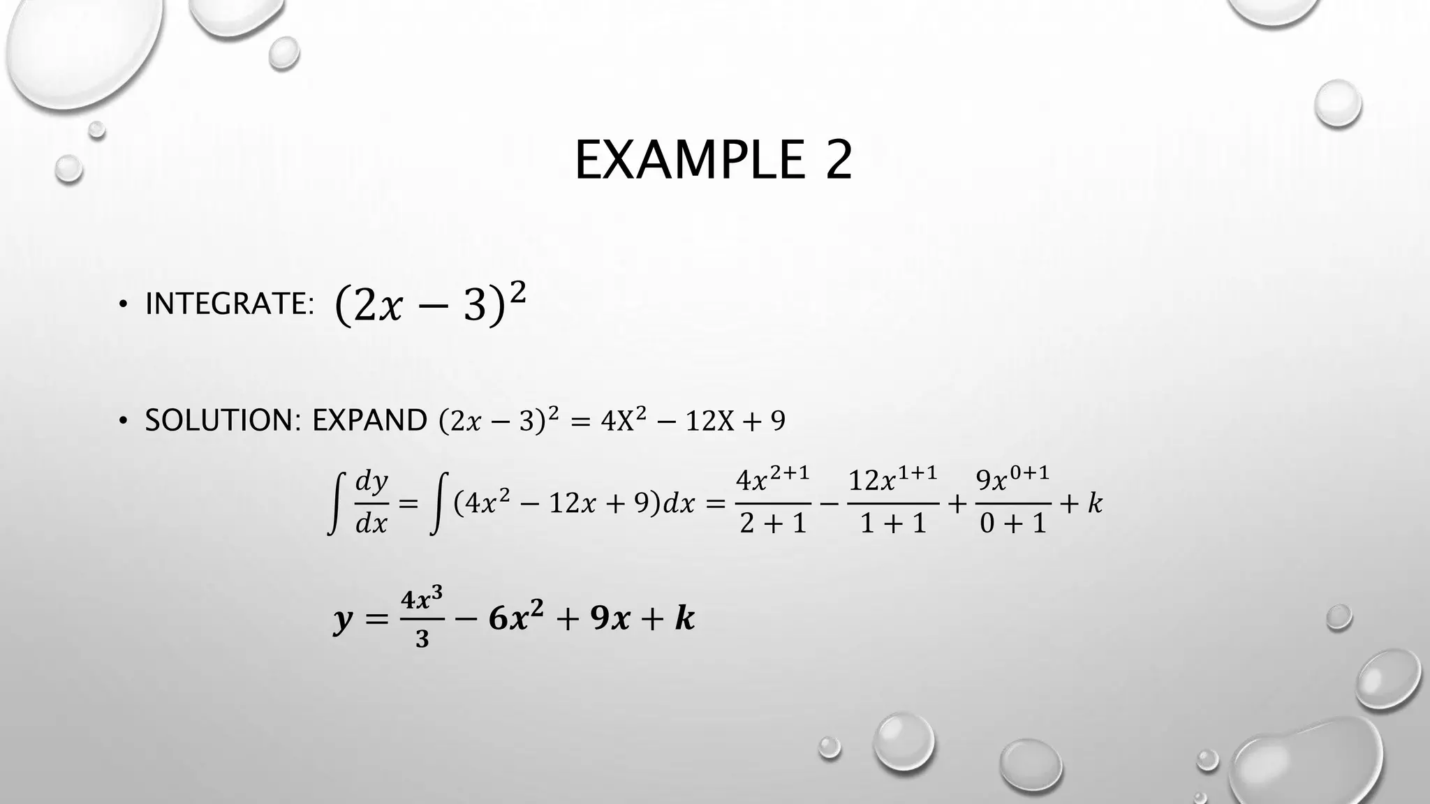 EXAMPLE 2
• INTEGRATE:
• SOLUTION: EXPAND 2𝑥 − 3 2 = 4X2 − 12X + 9
𝑑𝑦
𝑑𝑥
= 4𝑥2 − 12𝑥 + 9 𝑑𝑥 =
4𝑥2+1
2 + 1
−
12𝑥1+1
1 + 1
+
9𝑥0+1
0 + 1
+ 𝑘
𝒚 =
𝟒𝒙 𝟑
𝟑
− 𝟔𝒙 𝟐 + 𝟗𝒙 + 𝒌
2𝑥 − 3 2
 