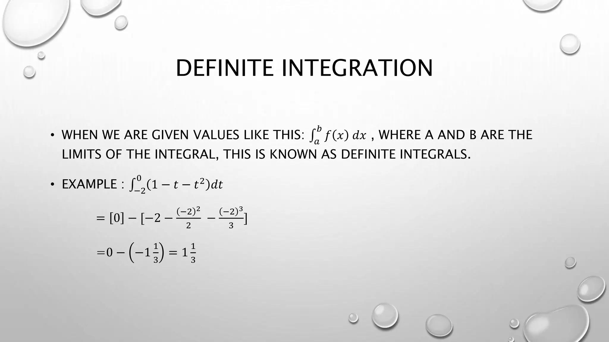 DEFINITE INTEGRATION
• WHEN WE ARE GIVEN VALUES LIKE THIS: 𝑎
𝑏
𝑓 𝑥 𝑑𝑥 , WHERE A AND B ARE THE
LIMITS OF THE INTEGRAL, THIS IS KNOWN AS DEFINITE INTEGRALS.
• EXAMPLE : −2
0
1 − 𝑡 − 𝑡2 𝑑𝑡
= 0 − [−2 −
−2 2
2
−
−2 3
3
]
=0 − −1
1
3
= 1
1
3
 