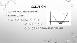 SOLUTION
• 𝑦 𝑑𝑥 WILL HAVE A NEGATIVE DOMAIN.
• REMEMBER 𝑎
𝑏
𝑓 𝑥 𝑑𝑥
• 1
2
𝑦 𝑑𝑥 = 1
2
𝑥2 − 3𝑥 + 2 𝑑𝑥 = [
𝑥3
3
−
3𝑥2
2
+ 2𝑥]
= (
8
3
− 6 + 4) − (
1
3
−
3
2
+ 2)
=
2
3
−
5
6
= −
1
6
THIS IS THE AREA BELOW THE X-AXIS.
 