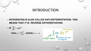 INTRODUCTION
• INTEGRATION IS ALSO CALLED ANTI-DIFFERENTIATION. THIS
MEANS THAT IT IS REVERSE DIFFERENTIATION.
• IF
𝒅𝒚
𝒅𝒙
= 𝒂𝒙 𝒏
THEN 𝒚 =
𝒂𝒙 𝒏+𝟏
𝒏+𝟏
, WHERE 𝒏 ≠ −𝟏.
 