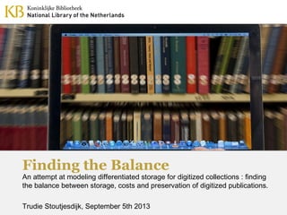 Finding the Balance
An attempt at modeling differentiated storage for digitized collections : finding
the balance between storage, costs and preservation of digitized publications.
Trudie Stoutjesdijk, September 5th 2013
 
