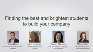 Finding the best and brightest students 
John Boley 
Recruitment Product Consultant, 
LinkedIn 
to build your company 
Ann Newman 
Talent Brand Consultant, 
LinkedIn 
Tammy Garmey 
SVP, Engagement & Strategy, 
TMP Worldwide 
Marie Artim 
VP, Talent Acquisition, 
Enterprise Holdings 
 