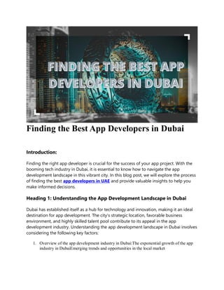Finding the Best App Developers in Dubai
Introduction:
Finding the right app developer is crucial for the success of your app project. With the
booming tech industry in Dubai, it is essential to know how to navigate the app
development landscape in this vibrant city. In this blog post, we will explore the process
of finding the best app developers in UAE and provide valuable insights to help you
make informed decisions.
Heading 1: Understanding the App Development Landscape in Dubai
Dubai has established itself as a hub for technology and innovation, making it an ideal
destination for app development. The city's strategic location, favorable business
environment, and highly skilled talent pool contribute to its appeal in the app
development industry. Understanding the app development landscape in Dubai involves
considering the following key factors:
1. Overview of the app development industry in Dubai:The exponential growth of the app
industry in DubaiEmerging trends and opportunities in the local market
 