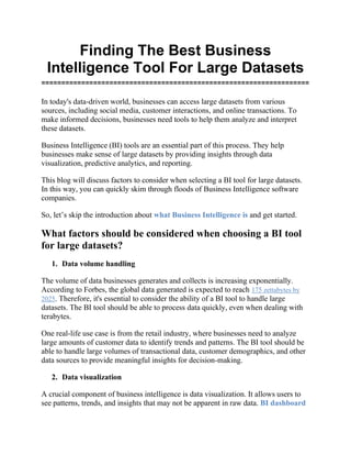 Finding The Best Business
Intelligence Tool For Large Datasets
===================================================================
In today's data-driven world, businesses can access large datasets from various
sources, including social media, customer interactions, and online transactions. To
make informed decisions, businesses need tools to help them analyze and interpret
these datasets.
Business Intelligence (BI) tools are an essential part of this process. They help
businesses make sense of large datasets by providing insights through data
visualization, predictive analytics, and reporting.
This blog will discuss factors to consider when selecting a BI tool for large datasets.
In this way, you can quickly skim through floods of Business Intelligence software
companies.
So, let’s skip the introduction about what Business Intelligence is and get started.
What factors should be considered when choosing a BI tool
for large datasets?
1. Data volume handling
The volume of data businesses generates and collects is increasing exponentially.
According to Forbes, the global data generated is expected to reach 175 zettabytes by
2025. Therefore, it's essential to consider the ability of a BI tool to handle large
datasets. The BI tool should be able to process data quickly, even when dealing with
terabytes.
One real-life use case is from the retail industry, where businesses need to analyze
large amounts of customer data to identify trends and patterns. The BI tool should be
able to handle large volumes of transactional data, customer demographics, and other
data sources to provide meaningful insights for decision-making.
2. Data visualization
A crucial component of business intelligence is data visualization. It allows users to
see patterns, trends, and insights that may not be apparent in raw data. BI dashboard
 