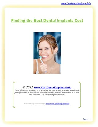 www.CostDentalImplants.info




Finding the Best Dental Implants Cost




           © 2012 www.CostDentalImplants.info
 Copyright notice: You are free to distribute this item as long as you include the full
 package it came in. You are not allowed to edit this item and must be sent as is with
                   links contained. You can’t charge for this item.



              Created by TryAMillion.com for www.CostDentalImplants.info




                                                                                          Page - 1
 