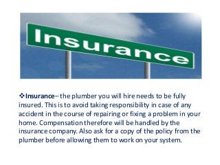 Insurance– the plumber you will hire needs to be fully
insured. This is to avoid taking responsibility in case of any
accident in the course of repairing or fixing a problem in your
home. Compensation therefore will be handled by the
insurance company. Also ask for a copy of the policy from the
plumber before allowing them to work on your system.
 