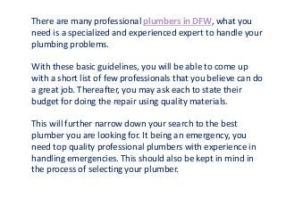 There are many professional plumbers in DFW, what you
need is a specialized and experienced expert to handle your
plumbing problems.
With these basic guidelines, you will be able to come up
with a short list of few professionals that you believe can do
a great job. Thereafter, you may ask each to state their
budget for doing the repair using quality materials.
This will further narrow down your search to the best
plumber you are looking for. It being an emergency, you
need top quality professional plumbers with experience in
handling emergencies. This should also be kept in mind in
the process of selecting your plumber.
 
