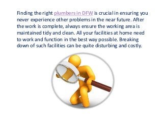 Finding the right plumbers in DFW is crucial in ensuring you
never experience other problems in the near future. After
the work is complete, always ensure the working area is
maintained tidy and clean. All your facilities at home need
to work and function in the best way possible. Breaking
down of such facilities can be quite disturbing and costly.
 