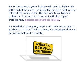 For instance water system leakage will result to higher bills
at the end of the month. Stopping the problem right in time
before it gets worse is thus the best way to go. Notice a
problem in time and have it sort out with the help of
professionally experienced plumbers in DFW.
You needed an emergency help? You know the best way to
go about it. In the case of plumbing, it is always good to find
the service before it is too late.
 