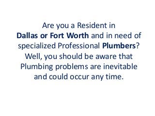 Are you a Resident in
Dallas or Fort Worth and in need of
specialized Professional Plumbers?
Well, you should be aware that
Plumbing problems are inevitable
and could occur any time.
 