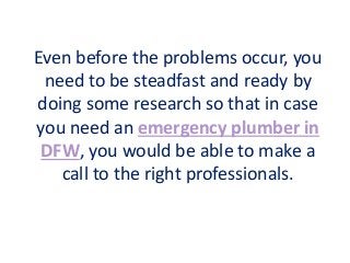Even before the problems occur, you
need to be steadfast and ready by
doing some research so that in case
you need an emergency plumber in
DFW, you would be able to make a
call to the right professionals.
 