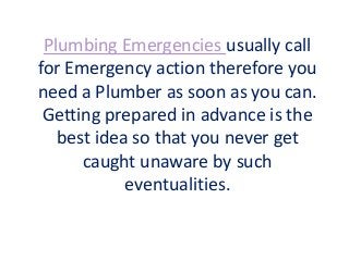 Plumbing Emergencies usually call
for Emergency action therefore you
need a Plumber as soon as you can.
Getting prepared in advance is the
best idea so that you never get
caught unaware by such
eventualities.
 
