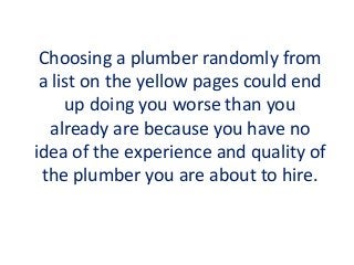 Choosing a plumber randomly from
a list on the yellow pages could end
up doing you worse than you
already are because you have no
idea of the experience and quality of
the plumber you are about to hire.
 
