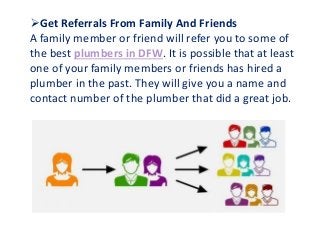 Get Referrals From Family And Friends
A family member or friend will refer you to some of
the best plumbers in DFW. It is possible that at least
one of your family members or friends has hired a
plumber in the past. They will give you a name and
contact number of the plumber that did a great job.
 