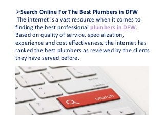 Search Online For The Best Plumbers in DFW
The internet is a vast resource when it comes to
finding the best professional plumbers in DFW.
Based on quality of service, specialization,
experience and cost effectiveness, the internet has
ranked the best plumbers as reviewed by the clients
they have served before.
 