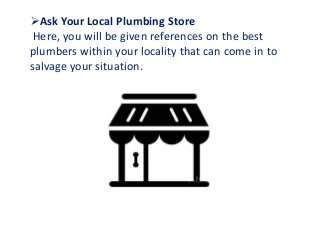 Ask Your Local Plumbing Store
Here, you will be given references on the best
plumbers within your locality that can come in to
salvage your situation.
 