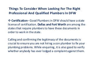 Things To Consider When Looking For The Right
Professional And Qualified Plumbers In DFW
 Certification– Good Plumbers in DFW should have a state
license of certification. Dallas and Fort Worth are among the
states that require plumbers to have these documents in
order to work in the state.
Calling and confirming the legitimacy of the documents is
crucial to ensure you are not hiring a con plumber to fix your
plumbing problems. While enquiring, it is also good to verify
whether anybody has ever lodged a complaint against them.
 
