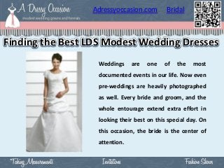 Adressyoccasion.com        Bridal



Finding the Best LDS Modest Wedding Dresses
                  Weddings     are   one   of   the   most
                  documented events in our life. Now even
                  pre-weddings are heavily photographed
                  as well. Every bride and groom, and the
                  whole entourage extend extra effort in
                  looking their best on this special day. On
                  this occasion, the bride is the center of
                  attention.
 