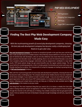Finding The Best Php Web Development Company
                    Made Easy
 With the mushrooming growth of several php development companies, choosing
 the best php web development company has become really a challenging task.
                         Read on to get a fair view.
Php web Development Company has noticed an exceptional growth in the past few years and this has
been made possible because of multiple reasons. One of the key reasons behind it is of course, the rising
pool of talented php web developers, who are not only skilled but also invest their time and effort to
give customers the desirable results. Frankly speaking, there is no room for denial that php is one of the
most accepted programming languages extensively used by programmers worldwide to reap better
results. PHP based website design has got several benefits over the regular website design. The root
cause behind its escalating popularity is that it includes greater functionality and comes with easy user-
friendly interface for its clients. The rising benefits of using this language are leading to growing demand
of PHP web Development Company.

Well, with the mushrooming growth of several php web development companies, choosing the best one
has become really a challenging task. The company should not be reliable only but must also implement
all the latest strategies in your website to make it worthy enough. If you are one of those seeking for a
good organization to take care of your PHP related projects, it is important to take good care of the few
factors. Following such simple factors and tips can help you in finding the best available band of Php
web developer in the market to suit your needs.

First thing first! The most important thing that you need to do is to choose a reliable firm that takes
pride in having maximum amount of experience in the field. Find out good amount of time to browse
through the internet as this will help you in finding a few reliable companies that has got good market
repute. Find out whether the team of developers have got enough knowledge and skill sets, required for
the job.
 