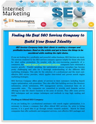 Finding the Best SEO Services Company to
                Build Your Brand Identity
    SEO Services Company helps their clients in making a stronger and
 profitable business. Read on the article and get to know the things to be
                 considered while making the right choice.
If you are looking for a profitable and powerful online business, SEO Services are must.
The services rendered by the SEO services company appears helpful for those who look
for ideal online promotion. No wonder with the ever-increasing popularity of e-
commerce, the Search engine optimization services companies have witnessed a
massive growth. Frankly speaking, the optimization process nowadays has become
pretty challenging and asks for a thorough understanding of the different SEO
marketing strategies. This asks for the selection of a professional and the most cost-
effective SEO service provider, which applies time-tested and proven search engine
marketing strategies.

SEO Services Company offers plenty of services to their customers including Search
engine optimization, web promotion. They also offer link building services like directory
submission, article submission, PPC management service, contextual links etc at
reasonable rates. The companies are committed to provide such bespoke service
offerings to take the client’s business at the acme of success. They offer some proven
SEO techniques and use unique techniques and methods to reap high ranking and
results

Finding an Ethical SEO Company

If you are looking for a professional assistance with search engine optimization, it is
necessary to choose a company that offers ethical SEO services. So, prior to hiring
anyone, it is a good idea to go through certain research analysis. Search for those
companies that offer authentic and integrated services, cost-effective SEO packages and
 