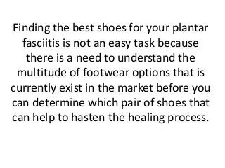 Finding the best shoes for your plantar
fasciitis is not an easy task because
there is a need to understand the
multitude of footwear options that is
currently exist in the market before you
can determine which pair of shoes that
can help to hasten the healing process.
 