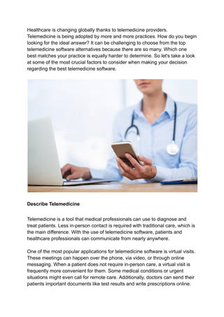 Healthcare is changing globally thanks to telemedicine providers.
Telemedicine is being adopted by more and more practices. How do you begin
looking for the ideal answer? It can be challenging to choose from the top
telemedicine software alternatives because there are so many. Which one
best matches your practice is equally harder to determine. So let's take a look
at some of the most crucial factors to consider when making your decision
regarding the best telemedicine software.
Describe Telemedicine
Telemedicine is a tool that medical professionals can use to diagnose and
treat patients. Less in-person contact is required with traditional care, which is
the main difference. With the use of telemedicine software, patients and
healthcare professionals can communicate from nearly anywhere.
One of the most popular applications for telemedicine software is virtual visits.
These meetings can happen over the phone, via video, or through online
messaging. When a patient does not require in-person care, a virtual visit is
frequently more convenient for them. Some medical conditions or urgent
situations might even call for remote care. Additionally, doctors can send their
patients important documents like test results and write prescriptions online.
 