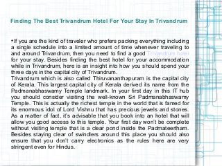 Finding The Best Trivandrum Hotel For Your Stay In Trivandrum



  If you are the kind of traveler who prefers packing everything including
a single schedule into a limited amount of time whenever traveling to
and around Trivandrum, then you need to find a good Trivandrum hotel
for your stay. Besides finding the best hotel for your accommodation
while in Trivandrum, here is an insight into how you should spend your
three days in the capital city of Trivandrum.
Trivandrum which is also called Thiruvananthapuram is the capital city
of Kerala. This largest capital city of Kerala derived its name from the
Padmanabhaswamy Temple landmark. In your first day in this IT hub
you should consider visiting the well-known Sri Padmanabhaswamy
Temple. This is actually the richest temple in the world that is famed for
its enormous idol of Lord Vishnu that has precious jewels and stones.
As a matter of fact, it’s advisable that you book into an hotel that will
allow you good access to this temple. Your first day won’t be complete
without visiting temple that is a clear pond inside the Padmateertham.
Besides staying clear of swindlers around this place you should also
ensure that you don’t carry electronics as the rules here are very
stringent even for Hindus.
 