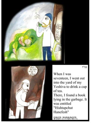 ‫בס"ד‬

    When I was
    seventeen, I went out
    into the yard of my
    Yeshiva to drink a cup
    of tea.
    There, I found a book
    lying in the garbage. It
    was entitled
    "Hishtapchut
    Hanefesh"
    ‫.השתפחות הנפש‬
1
 