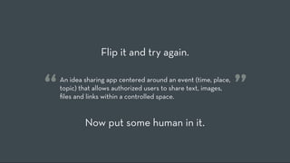 Flip it and try again.


“   An idea sharing app centered around an event (time, place,
    topic) that allows authorized users to share text, images,
    ﬁles and links within a controlled space.
                                                                 ”
            Now put some human in it.
 
