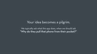 Your idea becomes a pilgrim.
We typically ask what the app does, when we should ask
"Why do they pull that phone from their pocket?”
 