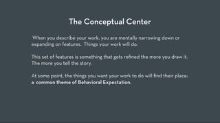 The Conceptual Center
 When you describe your work, you are mentally narrowing down or
expanding on features.  Things your work will do.  
 
This set of features is something that gets reﬁned the more you draw it.  
The more you tell the story.
 
At some point, the things you want your work to do will ﬁnd their place:
a  common theme of Behavioral Expectation.
 