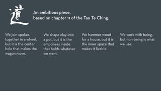 An ambitious piece,
                 based on chapter 11 of the Tao Te Ching.


We join spokes         We shape clay into     We hammer wood           We work with being,
together in a wheel,   a pot, but it is the   for a house, but it is   but non-being is what
but it is the center   emptiness inside       the inner space that     we use.
hole that makes the    that holds whatever    makes it livable.
wagon move.            we want.
 