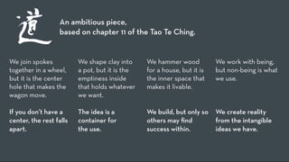 An ambitious piece,
                  based on chapter 11 of the Tao Te Ching.


We join spokes           We shape clay into     We hammer wood           We work with being,
together in a wheel,     a pot, but it is the   for a house, but it is   but non-being is what
but it is the center     emptiness inside       the inner space that     we use.
hole that makes the      that holds whatever    makes it livable.
wagon move.              we want.
                                                                          
If you don’t have a      The idea is a          We build, but only so    We create reality
center, the rest falls   container for          others may ﬁnd           from the intangible
apart.                   the use.               success within.          ideas we have.
 