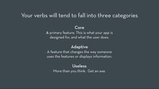 Your verbs will tend to fall into three categories
                            Core
          A primary feature. This is what your app is
            designed for, and what the user does.

                          Adaptive
          A feature that changes the way someone
          uses the features or displays information.

                          Useless
              More than you think.  Get an axe.
 