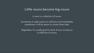 Little nouns become big nouns
            A view is a collection of nouns.

Sometimes it makes sense to call them out immediately,
   sometimes it will be easier to cluster them later.

Regardless, it’s usually good to think of your screens as
                  a collection of nouns.
 