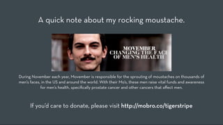 A quick note about my rocking moustache.




During November each year, Movember is responsible for the sprouting of moustaches on thousands of
men’s faces, in the US and around the world. With their Mo’s, these men raise vital funds and awareness
            for men’s health, speciﬁcally prostate cancer and other cancers that a!ect men.



      If you’d care to donate, please visit http://mobro.co/tigerstripe
 