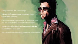 Everyone does the same things

What is di"erent is more important than
how similar you are.
If you are operating the same as everyone else,
you are likely to ﬁnd yourself in the middle.

You are not a beautiful and unique snowﬂake,
and neither is your app.
You better have something someone else doesn't. 
 