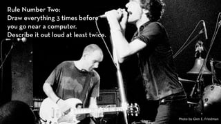 Rule Number Two:  
Draw everything 3 times before
you go near a computer.  
Describe it out loud at least twice.




                                       Photo by Glen E. Friedman
 