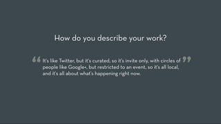 How do you describe your work?


“   It's like Twitter, but it's curated, so it's invite only, with circles of
    people like Google+, but restricted to an event, so it's all local,
    and it's all about what's happening right now.
                                                                                ”
 