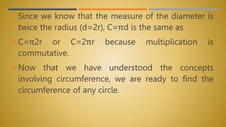  Since we know that the measure of the diameter is
twice the radius (d=2r), C=πd is the same as
 C=π2r or C=2πr because multiplication is
commutative.
 Now that we have understood the concepts
involving circumference, we are ready to find the
circumference of any circle.
 